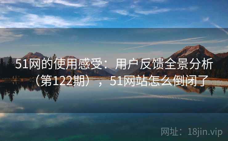 51网的使用感受：用户反馈全景分析（第122期），51网站怎么倒闭了