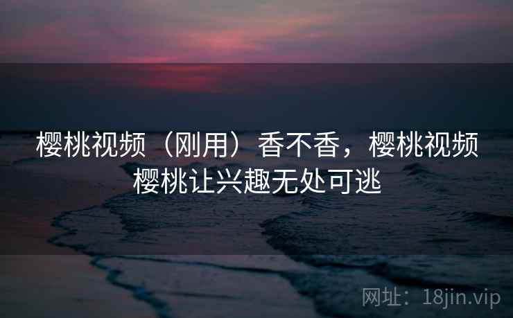 樱桃视频（刚用）香不香，樱桃视频樱桃让兴趣无处可逃