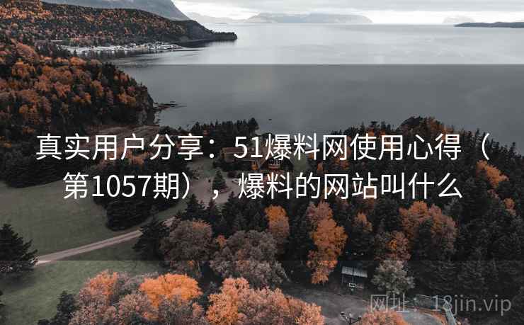 真实用户分享：51爆料网使用心得（第1057期），爆料的网站叫什么