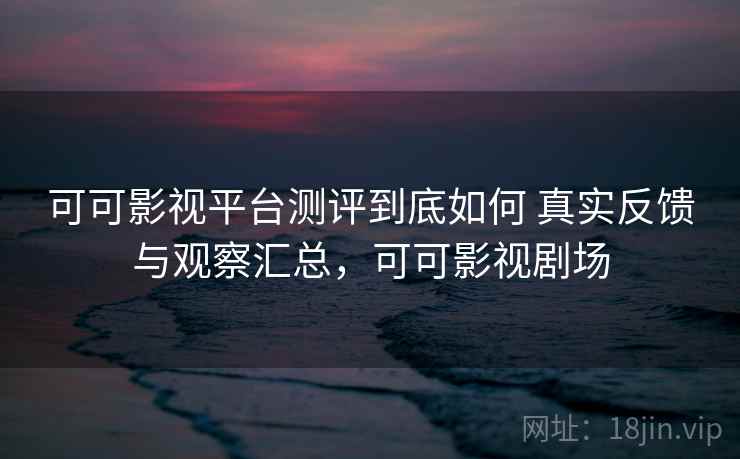 可可影视平台测评到底如何 真实反馈与观察汇总，可可影视剧场