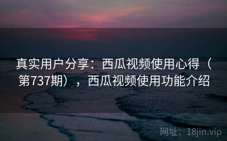 真实用户分享：西瓜视频使用心得（第737期），西瓜视频使用功能介绍