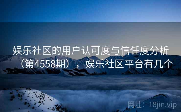 娱乐社区的用户认可度与信任度分析（第4558期），娱乐社区平台有几个