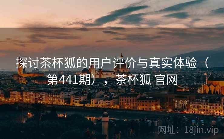 探讨茶杯狐的用户评价与真实体验（第441期），茶杯狐 官网