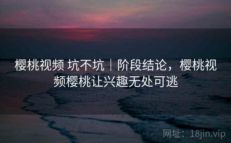 樱桃视频 坑不坑｜阶段结论，樱桃视频樱桃让兴趣无处可逃