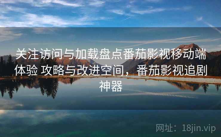 关注访问与加载盘点番茄影视移动端体验 攻略与改进空间，番茄影视追剧神器
