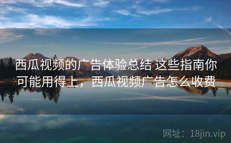 西瓜视频的广告体验总结 这些指南你可能用得上，西瓜视频广告怎么收费