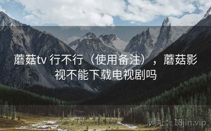 蘑菇tv 行不行（使用备注），蘑菇影视不能下载电视剧吗