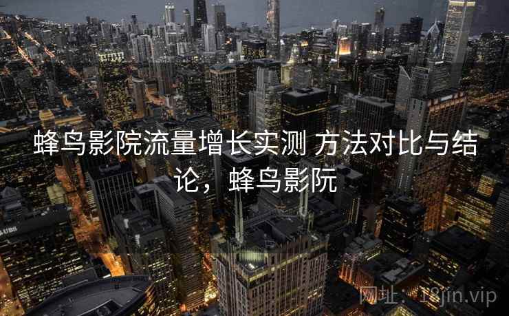 蜂鸟影院流量增长实测 方法对比与结论，蜂鸟影阮