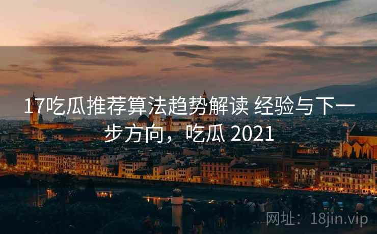 17吃瓜推荐算法趋势解读 经验与下一步方向，吃瓜 2021