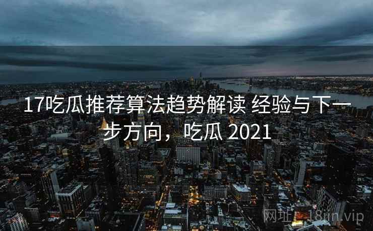 17吃瓜推荐算法趋势解读 经验与下一步方向，吃瓜 2021