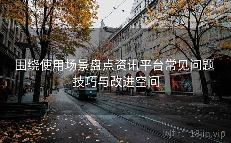 围绕使用场景盘点资讯平台常见问题 技巧与改进空间