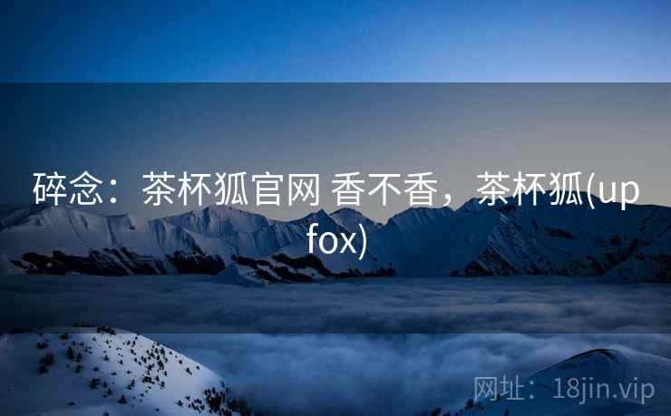 碎念：茶杯狐官网 香不香，茶杯狐(upfox)