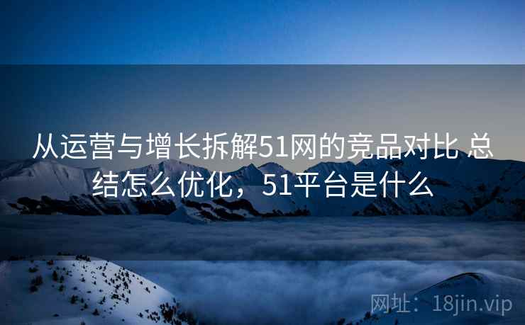 从运营与增长拆解51网的竞品对比 总结怎么优化，51平台是什么