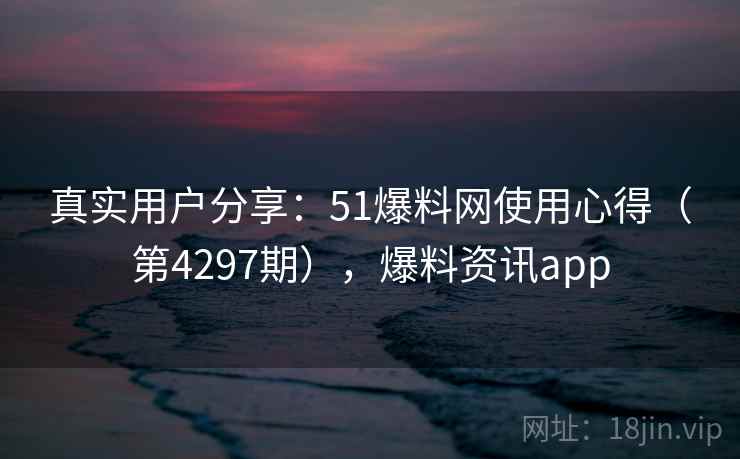 真实用户分享:51爆料网使用心得(第4297期),爆料资讯app 真实用户分享:51爆料网使用心得(第4297期),爆料资讯app