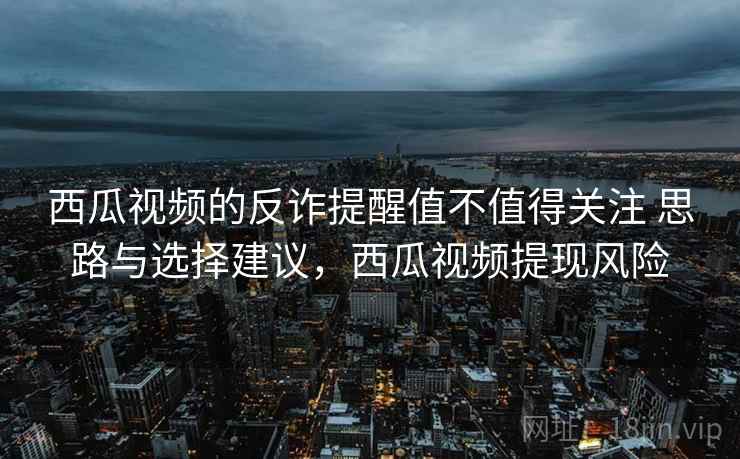 西瓜视频的反诈提醒值不值得关注 思路与选择建议，西瓜视频提现风险