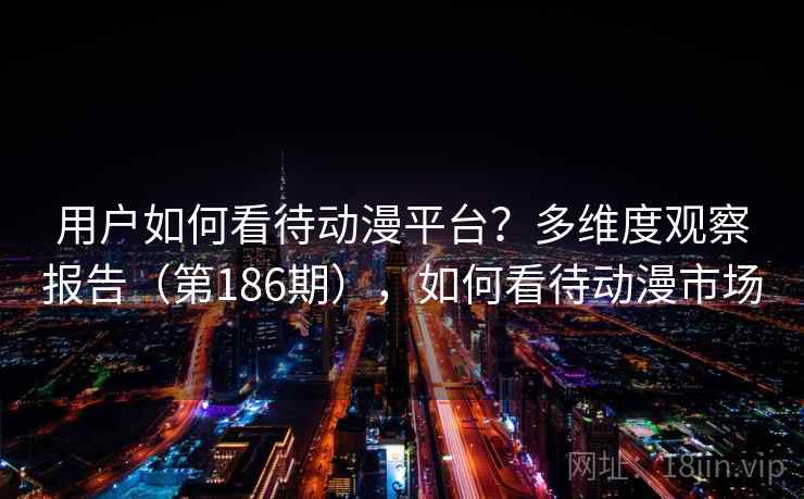 用户如何看待动漫平台?多维度观察报告(第186期),如何看待动漫市场 用户如何看待动漫平台?多维度观察报告(第186期),如何看待动漫市场