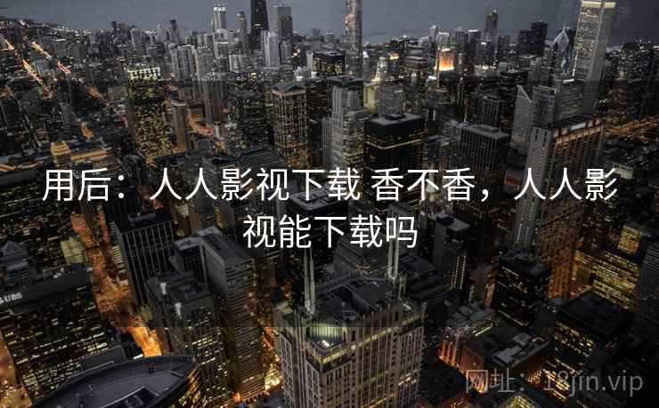 用后：人人影视下载 香不香，人人影视能下载吗