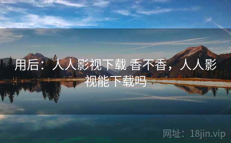 用后:人人影视下载 香不香,人人影视能下载吗 用后:人人影视下载 香不香,人人影视能下载吗