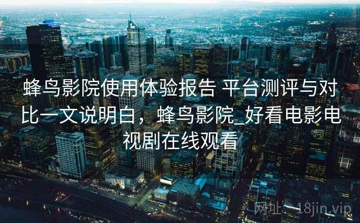 蜂鸟影院使用体验报告 平台测评与对比一文说明白，蜂鸟影院_好看电影电视剧在线观看