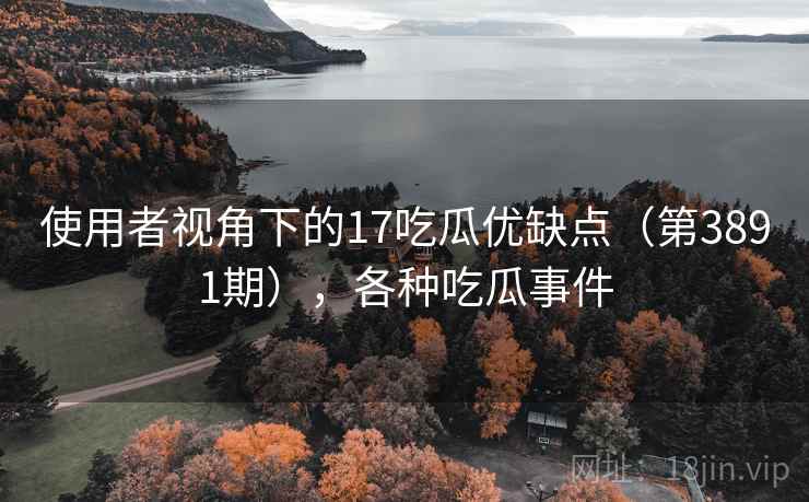 使用者视角下的17吃瓜优缺点(第3891期),各种吃瓜事件 使用者视角下的17吃瓜优缺点(第3891期),各种吃瓜事件