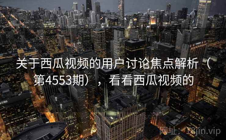 关于西瓜视频的用户讨论焦点解析（第4553期），看看西瓜视频的