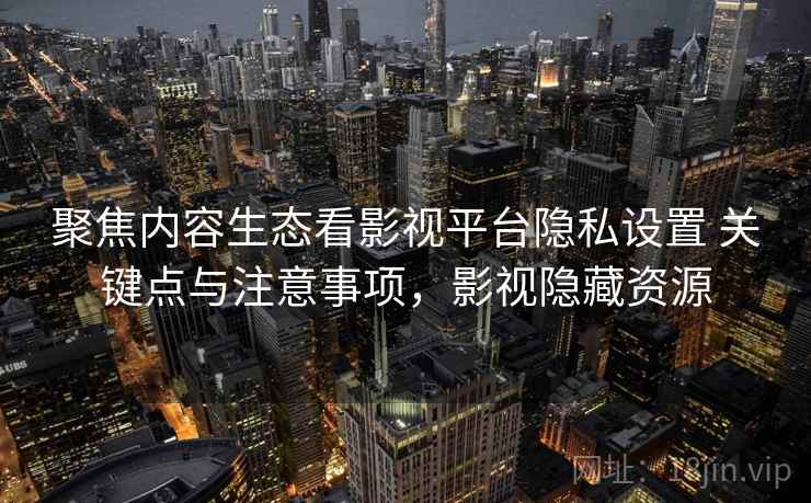 聚焦内容生态看影视平台隐私设置 关键点与注意事项，影视隐藏资源