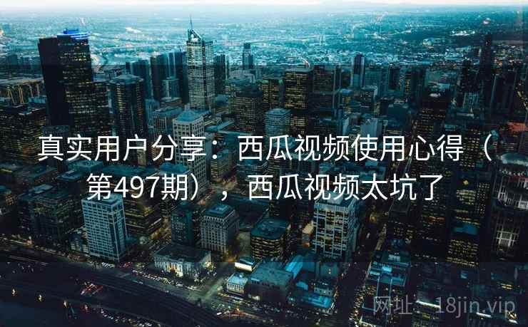 真实用户分享：西瓜视频使用心得（第497期），西瓜视频太坑了
