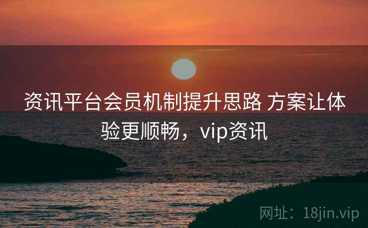 资讯平台会员机制提升思路 方案让体验更顺畅,vip资讯 资讯平台会员机制提升思路 方案让体验更顺畅,vip资讯