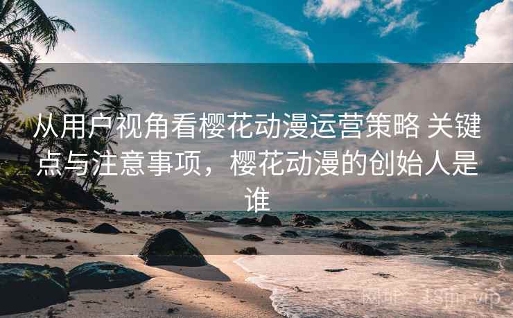 从用户视角看樱花动漫运营策略 关键点与注意事项，樱花动漫的创始人是谁