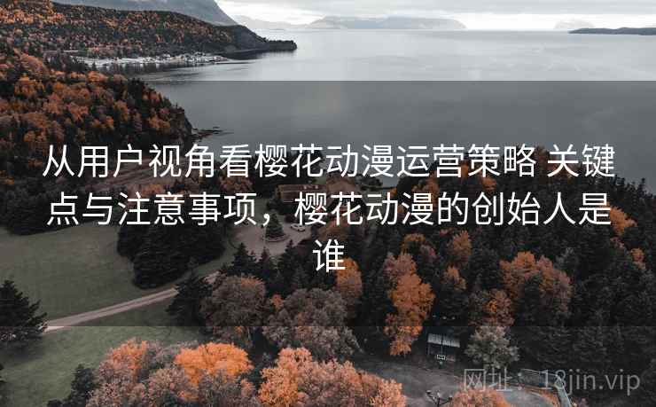 从用户视角看樱花动漫运营策略 关键点与注意事项，樱花动漫的创始人是谁