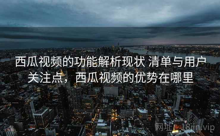 西瓜视频的功能解析现状 清单与用户关注点，西瓜视频的优势在哪里