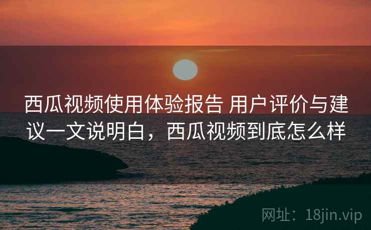 西瓜视频使用体验报告 用户评价与建议一文说明白，西瓜视频到底怎么样