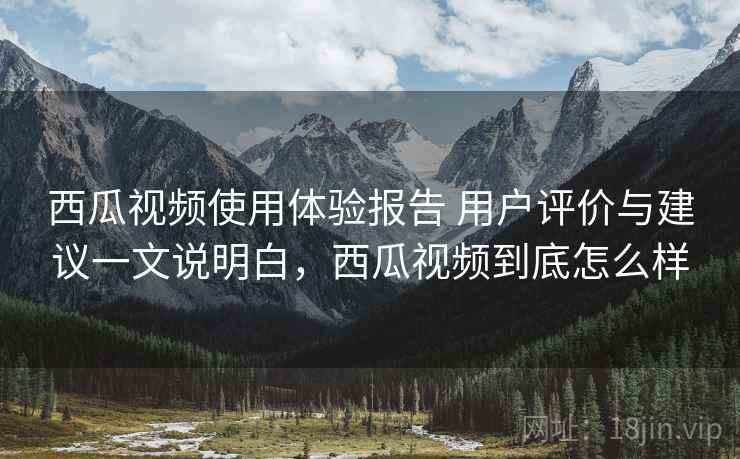 西瓜视频使用体验报告 用户评价与建议一文说明白，西瓜视频到底怎么样