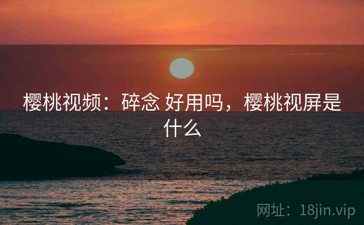樱桃视频：碎念 好用吗，樱桃视屏是什么