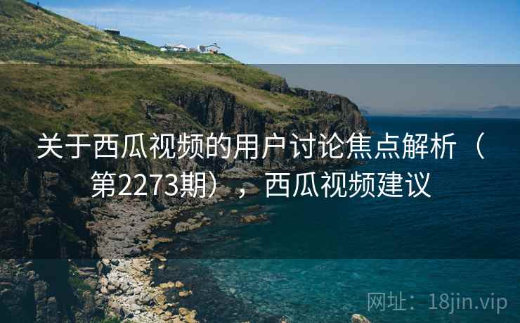 关于西瓜视频的用户讨论焦点解析(第2273期),西瓜视频建议 关于西瓜视频的用户讨论焦点解析(第2273期),西瓜视频建议