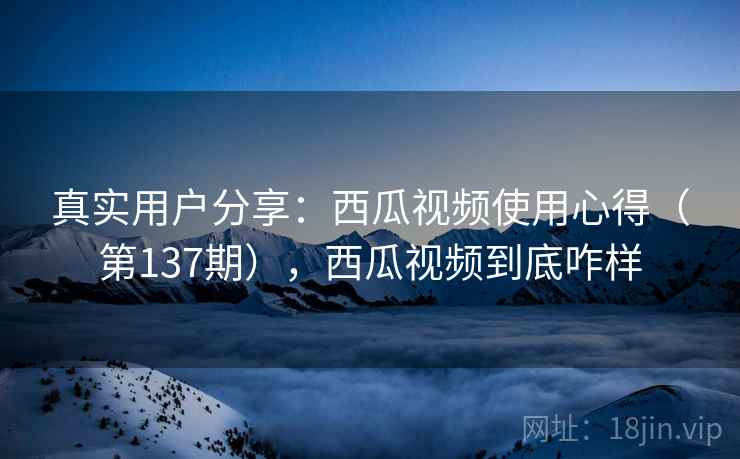 真实用户分享:西瓜视频使用心得(第137期),西瓜视频到底咋样 真实用户分享:西瓜视频使用心得(第137期),西瓜视频到底咋样