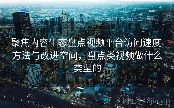聚焦内容生态盘点视频平台访问速度 方法与改进空间，盘点类视频做什么类型的