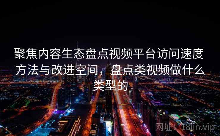 聚焦内容生态盘点视频平台访问速度 方法与改进空间,盘点类视频做什么类型的 聚焦内容生态盘点视频平台访问速度 方法与改进空间,盘点类视频做什么类型的