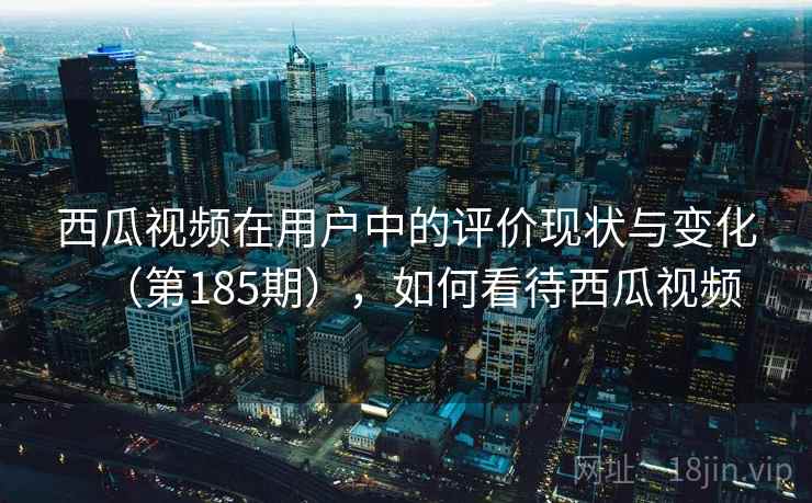 西瓜视频在用户中的评价现状与变化（第185期），如何看待西瓜视频