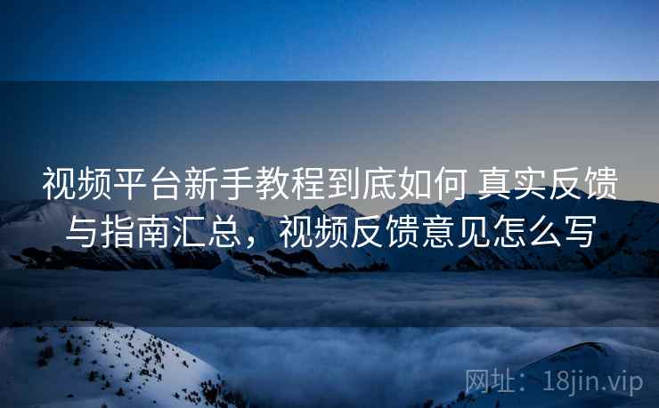 视频平台新手教程到底如何 真实反馈与指南汇总，视频反馈意见怎么写