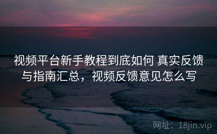 视频平台新手教程到底如何 真实反馈与指南汇总，视频反馈意见怎么写