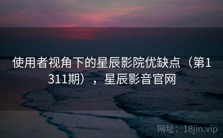 使用者视角下的星辰影院优缺点(第1311期),星辰影音官网 使用者视角下的星辰影院优缺点(第1311期),星辰影音官网