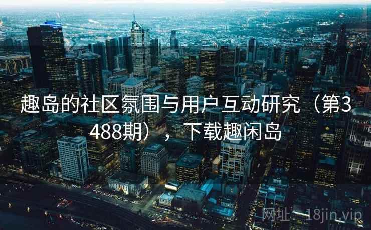 趣岛的社区氛围与用户互动研究（第3488期），下载趣闲岛