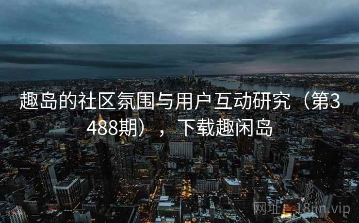 趣岛的社区氛围与用户互动研究（第3488期），下载趣闲岛