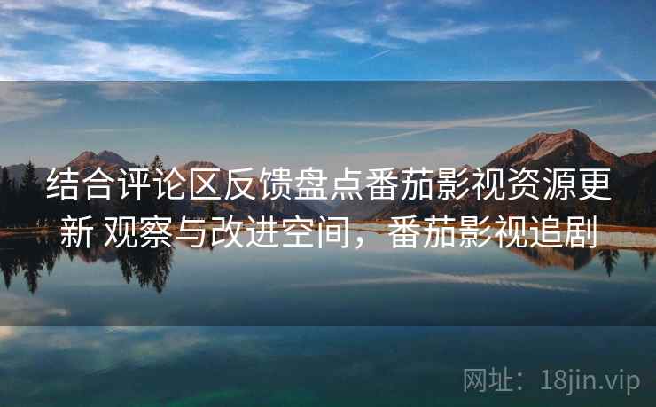 结合评论区反馈盘点番茄影视资源更新 观察与改进空间，番茄影视追剧
