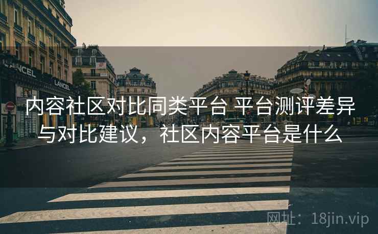 内容社区对比同类平台 平台测评差异与对比建议，社区内容平台是什么