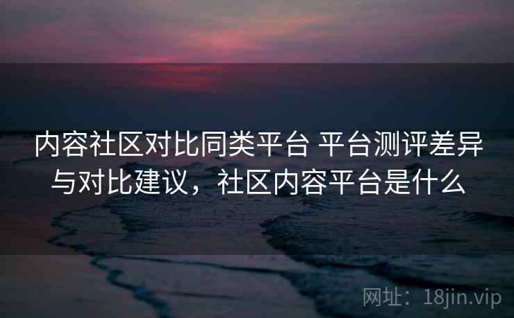 内容社区对比同类平台 平台测评差异与对比建议，社区内容平台是什么