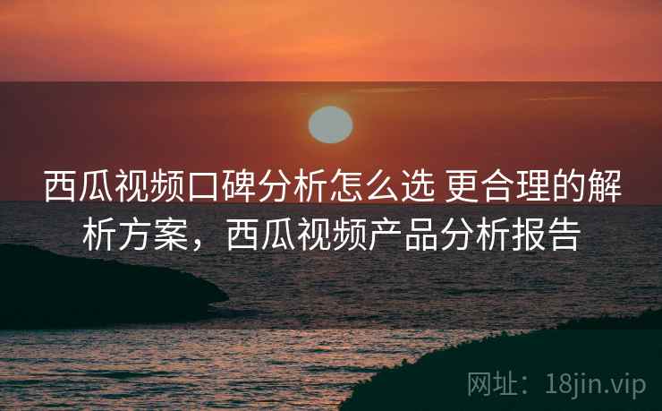 西瓜视频口碑分析怎么选 更合理的解析方案，西瓜视频产品分析报告