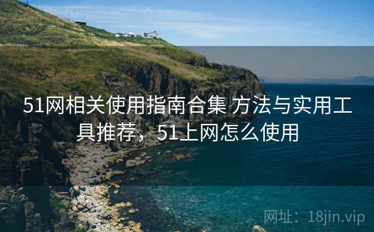 51网相关使用指南合集 方法与实用工具推荐，51上网怎么使用