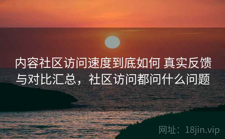 内容社区访问速度到底如何 真实反馈与对比汇总，社区访问都问什么问题